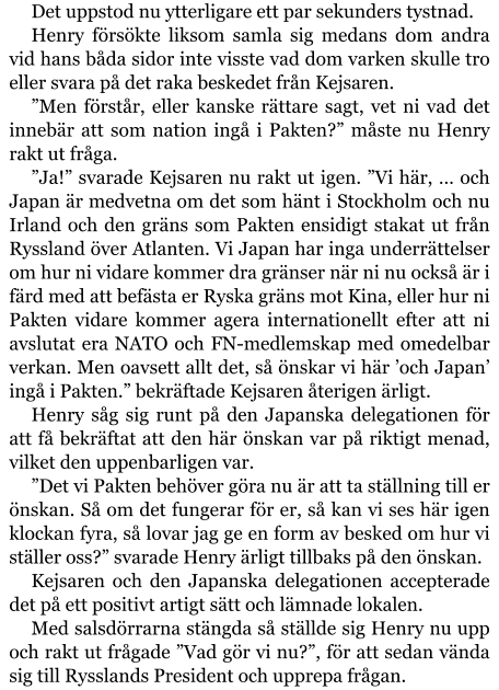 Det uppstod nu ytterligare ett par sekunders tystnad. Henry försökte liksom samla sig medans dom andra vid hans båda sidor inte visste vad dom varken skulle tro eller svara på det raka beskedet från Kejsaren. ”Men förstår, eller kanske rättare sagt, vet ni vad det innebär att som nation ingå i Pakten?” måste nu Henry rakt ut fråga. ”Ja!” svarade Kejsaren nu rakt ut igen. ”Vi här, … och Japan är medvetna om det som hänt i Stockholm och nu Irland och den gräns som Pakten ensidigt stakat ut från Ryssland över Atlanten. Vi Japan har inga underrättelser om hur ni vidare kommer dra gränser när ni nu också är i färd med att befästa er Ryska gräns mot Kina, eller hur ni Pakten vidare kommer agera internationellt efter att ni avslutat era NATO och FN-medlemskap med omedelbar verkan. Men oavsett allt det, så önskar vi här ’och Japan’ ingå i Pakten.” bekräftade Kejsaren återigen ärligt. Henry såg sig runt på den Japanska delegationen för att få bekräftat att den här önskan var på riktigt menad, vilket den uppenbarligen var. ”Det vi Pakten behöver göra nu är att ta ställning till er önskan. Så om det fungerar för er, så kan vi ses här igen klockan fyra, så lovar jag ge en form av besked om hur vi ställer oss?” svarade Henry ärligt tillbaks på den önskan. Kejsaren och den Japanska delegationen accepterade det på ett positivt artigt sätt och lämnade lokalen. Med salsdörrarna stängda så ställde sig Henry nu upp och rakt ut frågade ”Vad gör vi nu?”, för att sedan vända sig till Rysslands President och upprepa frågan.