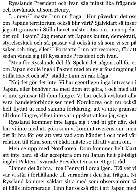 Rysslands President och Ivan såg minst lika frågande och förvånade ut som Henry. ”… men?” måste Linn nu fråga. ”Hur påverkar det oss om Japans territorium också blir vårt? Självklart så inser jag att gränsen i Stilla havet måste ritas om, men spelar det roll liksom? Jag menar att Japans kultur, demokrati, styrelseskick och så, passar väl också in så som vi ser på saker och ting, eller?” Fortsatte Linn att resonera, för att sedan vända sig till Rysslands President och Ivan. ”Men för Rysslands del då. Spelar det någon roll för er om Japan skulle ingå i Pakten med en ny gränsdragning i Stilla Havet och så?” ställde Linn en rak fråga. ”Nej det gör det inte. Vi har egentligen inga intressen i Japan, eller behöver ha med dom att göra, i och med att vi inte gränsar till dom längre. Vi har också avslutat alla våra handelsförbindelser med Nordkorea och nu också helt flyttat ut med samma förklaring, att vi inte gränsar till dom längre, vilket inte var uppskattat kan jag säga. Ryssland kommer inte lägga sig i vad ni gör där, det har vi inte med att göra som vi kommit överens om, men det är bra för oss att veta vad som händer i och med vår relation till Kina som vi båda måste se till att värna om. Men se upp med Nordkorea. Dom kommer helt klart att inte bara så där acceptera om nu Japan helt plötsligt ingår i Pakten.” svarade Presidenten som ett gott råd. ”Jamen det är bra.” tog Henry till orda igen. ”Då vet vi var vi står i förhållande till varandra i den här frågan. Ni Ryssland kommer såklart sitta med som observatörer så ni hålls informerade. Linn har också rätt i att Japan med