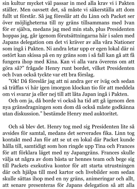 sin kultur mycket väl passar in med alla krav vi i Pakten ställer. Men oavsett det, så måste vi säkerställa att dom fullt ut förstår. Så jag föreslår att du Linn och Packet ser över möjligheterna till ny gräns tillsammans med Ivan för er själva, medans jag med min stab, plus Presidenten hoppas jag, går igenom förutsättningarna här i salen med Japans delegation om det vi kräver av alla våra Nationer som ingå i Pakten. Ni andra letar upp er egen lokal där ni ostört kan skissa på en ny gräns som i så fall kan gå att få fungera ihop med Kina. Kan vi alla vara överens om att göra så?” frågade Henry runt bordet, vilket Presidenten och Ivan också tyckte var ett bra förslag. ”Ok! Då föreslår jag att ni andra ger er iväg och sedan så träffas vi här igen imorgon klockan tio för att meddela om vi svarar ja eller nej till att låta Japan ingå i Pakten. Och om ja, då borde vi också ha tid att gå igenom den nya gränsdragningen som dom då också måste godkänna utan diskussion.” bestämde Henry med auktoritet.  Och så blev det. Henry tog med sig Presidenten lite så avsides för samtal, medans det serverades fika. Linn tog kontakt med Jan för att se ut en lokal där Packet kunde hålla till, samtidigt som hon ringde upp Tina och Frances för att förklara läget med ny Japangräns. Frances skulle välja ut några av dom bästa ur hennes team och bege sig till Packets exekutiva kontor för att starta utrustningen där och hjälpa till med kartor och livebilder som sedan skulle sättas ihop med en ny gräns, animeringar och allt, att senare presenteras för Japans delegation så att alla