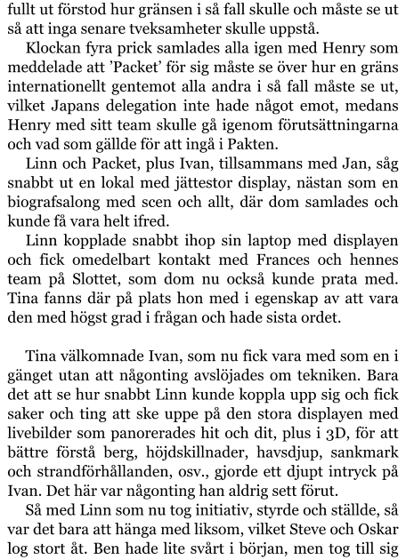 fullt ut förstod hur gränsen i så fall skulle och måste se ut så att inga senare tveksamheter skulle uppstå. Klockan fyra prick samlades alla igen med Henry som meddelade att ’Packet’ för sig måste se över hur en gräns internationellt gentemot alla andra i så fall måste se ut, vilket Japans delegation inte hade något emot, medans Henry med sitt team skulle gå igenom förutsättningarna och vad som gällde för att ingå i Pakten. Linn och Packet, plus Ivan, tillsammans med Jan, såg snabbt ut en lokal med jättestor display, nästan som en biografsalong med scen och allt, där dom samlades och kunde få vara helt ifred. Linn kopplade snabbt ihop sin laptop med displayen och fick omedelbart kontakt med Frances och hennes team på Slottet, som dom nu också kunde prata med. Tina fanns där på plats hon med i egenskap av att vara den med högst grad i frågan och hade sista ordet.  Tina välkomnade Ivan, som nu fick vara med som en i gänget utan att någonting avslöjades om tekniken. Bara det att se hur snabbt Linn kunde koppla upp sig och fick saker och ting att ske uppe på den stora displayen med livebilder som panorerades hit och dit, plus i 3D, för att bättre förstå berg, höjdskillnader, havsdjup, sankmark och strandförhållanden, osv., gjorde ett djupt intryck på Ivan. Det här var någonting han aldrig sett förut. Så med Linn som nu tog initiativ, styrde och ställde, så var det bara att hänga med liksom, vilket Steve och Oskar log stort åt. Ben hade lite svårt i början, men tog till sig