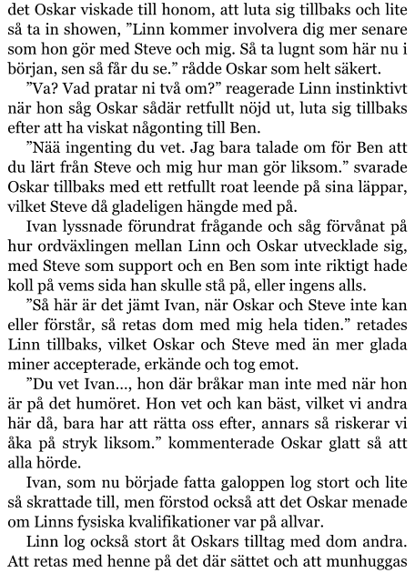 det Oskar viskade till honom, att luta sig tillbaks och lite så ta in showen, ”Linn kommer involvera dig mer senare som hon gör med Steve och mig. Så ta lugnt som här nu i början, sen så får du se.” rådde Oskar som helt säkert. ”Va? Vad pratar ni två om?” reagerade Linn instinktivt när hon såg Oskar sådär retfullt nöjd ut, luta sig tillbaks efter att ha viskat någonting till Ben. ”Nää ingenting du vet. Jag bara talade om för Ben att du lärt från Steve och mig hur man gör liksom.” svarade Oskar tillbaks med ett retfullt roat leende på sina läppar, vilket Steve då gladeligen hängde med på. Ivan lyssnade förundrat frågande och såg förvånat på hur ordväxlingen mellan Linn och Oskar utvecklade sig, med Steve som support och en Ben som inte riktigt hade koll på vems sida han skulle stå på, eller ingens alls. ”Så här är det jämt Ivan, när Oskar och Steve inte kan eller förstår, så retas dom med mig hela tiden.” retades Linn tillbaks, vilket Oskar och Steve med än mer glada miner accepterade, erkände och tog emot. ”Du vet Ivan…, hon där bråkar man inte med när hon är på det humöret. Hon vet och kan bäst, vilket vi andra här då, bara har att rätta oss efter, annars så riskerar vi åka på stryk liksom.” kommenterade Oskar glatt så att alla hörde. Ivan, som nu började fatta galoppen log stort och lite så skrattade till, men förstod också att det Oskar menade om Linns fysiska kvalifikationer var på allvar. Linn log också stort åt Oskars tilltag med dom andra. Att retas med henne på det där sättet och att munhuggas