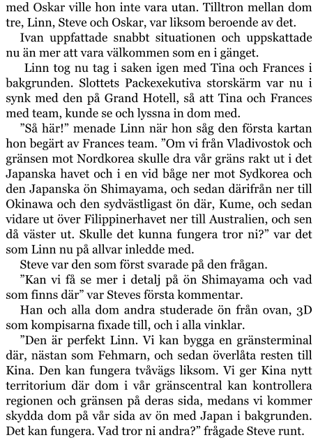 med Oskar ville hon inte vara utan. Tilltron mellan dom tre, Linn, Steve och Oskar, var liksom beroende av det. Ivan uppfattade snabbt situationen och uppskattade nu än mer att vara välkommen som en i gänget.  Linn tog nu tag i saken igen med Tina och Frances i bakgrunden. Slottets Packexekutiva storskärm var nu i synk med den på Grand Hotell, så att Tina och Frances med team, kunde se och lyssna in dom med. ”Så här!” menade Linn när hon såg den första kartan hon begärt av Frances team. ”Om vi från Vladivostok och gränsen mot Nordkorea skulle dra vår gräns rakt ut i det Japanska havet och i en vid båge ner mot Sydkorea och den Japanska ön Shimayama, och sedan därifrån ner till Okinawa och den sydvästligast ön där, Kume, och sedan vidare ut över Filippinerhavet ner till Australien, och sen då väster ut. Skulle det kunna fungera tror ni?” var det som Linn nu på allvar inledde med. Steve var den som först svarade på den frågan. ”Kan vi få se mer i detalj på ön Shimayama och vad som finns där” var Steves första kommentar. Han och alla dom andra studerade ön från ovan, 3D som kompisarna fixade till, och i alla vinklar. ”Den är perfekt Linn. Vi kan bygga en gränsterminal där, nästan som Fehmarn, och sedan överlåta resten till Kina. Den kan fungera tvåvägs liksom. Vi ger Kina nytt territorium där dom i vår gränscentral kan kontrollera regionen och gränsen på deras sida, medans vi kommer skydda dom på vår sida av ön med Japan i bakgrunden. Det kan fungera. Vad tror ni andra?” frågade Steve runt.