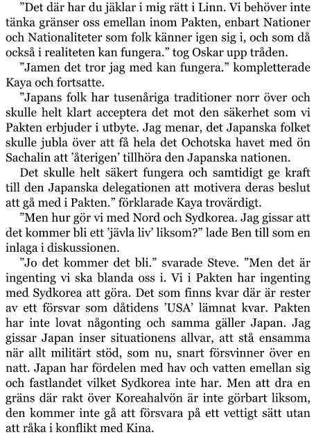 ”Det där har du jäklar i mig rätt i Linn. Vi behöver inte tänka gränser oss emellan inom Pakten, enbart Nationer och Nationaliteter som folk känner igen sig i, och som då också i realiteten kan fungera.” tog Oskar upp tråden. ”Jamen det tror jag med kan fungera.” kompletterade Kaya och fortsatte. ”Japans folk har tusenåriga traditioner norr över och skulle helt klart acceptera det mot den säkerhet som vi Pakten erbjuder i utbyte. Jag menar, det Japanska folket skulle jubla över att få hela det Ochotska havet med ön Sachalin att ’återigen’ tillhöra den Japanska nationen. Det skulle helt säkert fungera och samtidigt ge kraft till den Japanska delegationen att motivera deras beslut att gå med i Pakten.” förklarade Kaya trovärdigt. ”Men hur gör vi med Nord och Sydkorea. Jag gissar att det kommer bli ett ’jävla liv’ liksom?” lade Ben till som en inlaga i diskussionen. ”Jo det kommer det bli.” svarade Steve. ”Men det är ingenting vi ska blanda oss i. Vi i Pakten har ingenting med Sydkorea att göra. Det som finns kvar där är rester av ett försvar som dåtidens ’USA’ lämnat kvar. Pakten har inte lovat någonting och samma gäller Japan. Jag gissar Japan inser situationens allvar, att stå ensamma när allt militärt stöd, som nu, snart försvinner över en natt. Japan har fördelen med hav och vatten emellan sig och fastlandet vilket Sydkorea inte har. Men att dra en gräns där rakt över Koreahalvön är inte görbart liksom, den kommer inte gå att försvara på ett vettigt sätt utan att råka i konflikt med Kina.