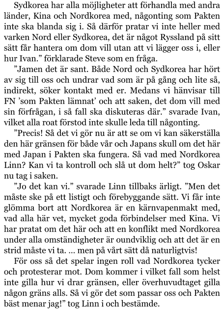 Sydkorea har alla möjligheter att förhandla med andra länder, Kina och Nordkorea med, någonting som Pakten inte ska blanda sig i. Så därför pratar vi inte heller med varken Nord eller Sydkorea, det är något Ryssland på sitt sätt får hantera om dom vill utan att vi lägger oss i, eller hur Ivan.” förklarade Steve som en fråga. ”Jamen det är sant. Både Nord och Sydkorea har hört av sig till oss och undrar vad som är på gång och lite så, indirekt, söker kontakt med er. Medans vi hänvisar till FN ’som Pakten lämnat’ och att saken, det dom vill med sin förfrågan, i så fall ska diskuteras där.” svarade Ivan, vilket alla roat förstod inte skulle leda till någonting. ”Precis! Så det vi gör nu är att se om vi kan säkerställa den här gränsen för både vår och Japans skull om det här med Japan i Pakten ska fungera. Så vad med Nordkorea Linn? Kan vi ta kontroll och slå ut dom helt?” tog Oskar nu tag i saken. ”Jo det kan vi.” svarade Linn tillbaks ärligt. ”Men det måste ske på ett listigt och förebyggande sätt. Vi får inte glömma bort att Nordkorea är en kärnvapenmakt med, vad alla här vet, mycket goda förbindelser med Kina. Vi har pratat om det här och att en konflikt med Nordkorea under alla omständigheter är oundviklig och att det är en strid måste vi ta. … men på vårt sätt då naturligtvis! För oss så det spelar ingen roll vad Nordkorea tycker och protesterar mot. Dom kommer i vilket fall som helst inte gilla hur vi drar gränsen, eller överhuvudtaget gilla någon gräns alls. Så vi gör det som passar oss och Pakten bäst menar jag!” tog Linn i och bestämde.