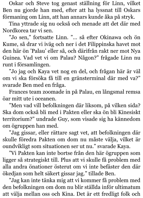 Oskar och Steve tog genast ställning för Linn, vilket Ben nu gjorde han med, efter att ha lyssnat till Oskars förmaning om Linn, att han annars kunde åka på stryk. Tina yttrade sig nu också och menade att det där med Nordkorea tar vi sen. ”Jo sen,” fortsatte Linn. ”… så efter Okinawa och ön Kume, så drar vi iväg och ner i det Filippinska havet mot den här ön ’Palau’ eller så, och därifrån rakt ner mot Nya Guinea. Vad vet vi om Palau? Någon?” frågade Linn nu runt i församlingen. ”Jo jag och Kaya vet nog en del, och frågan här är väl om vi ska försöka få till en gränsterminal där med va?” svarade Ben med en fråga. Frances team zoomade in på Palau, en långsmal remsa öar mitt ute i oceanen. ”Men vad vill befolkningen där liksom, på vilken sida? Ska dom också bli med i Pakten eller ska ön bli Kinesiskt territorium?” undrade Guy, som visade sig ha kännedom om ögruppen han med. ”Jag gissar, eller rättare sagt vet, att befolkningen där skulle föredra Pakten om dom nu måste välja, vilket är oundvikligt som situationen ser ut nu.” svarade Kaya. ”Vi Pakten kan inte bortse från den här ögruppen som ligger så strategiskt till. Plus att vi skulle få problem med alla andra önationer österut om vi inte befäster den där ökedjan som helt säkert gissar jag.” tillade Ben. ”Jag kan inte tänka mig att vi kommer få problem med den befolkningen om dom nu blir ställda inför ultimatum att välja mellan oss och Kina. Det är ett fredligt folk och