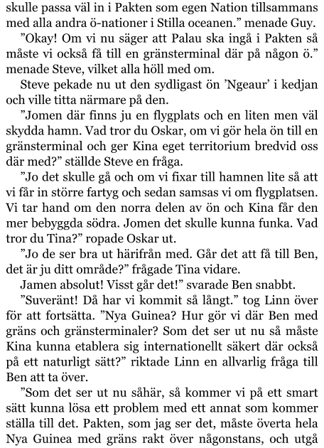 skulle passa väl in i Pakten som egen Nation tillsammans med alla andra ö-nationer i Stilla oceanen.” menade Guy. ”Okay! Om vi nu säger att Palau ska ingå i Pakten så måste vi också få till en gränsterminal där på någon ö.” menade Steve, vilket alla höll med om. Steve pekade nu ut den sydligast ön ’Ngeaur’ i kedjan och ville titta närmare på den. ”Jomen där finns ju en flygplats och en liten men väl skydda hamn. Vad tror du Oskar, om vi gör hela ön till en gränsterminal och ger Kina eget territorium bredvid oss där med?” ställde Steve en fråga. ”Jo det skulle gå och om vi fixar till hamnen lite så att vi får in större fartyg och sedan samsas vi om flygplatsen. Vi tar hand om den norra delen av ön och Kina får den mer bebyggda södra. Jomen det skulle kunna funka. Vad tror du Tina?” ropade Oskar ut. ”Jo de ser bra ut härifrån med. Går det att få till Ben, det är ju ditt område?” frågade Tina vidare. Jamen absolut! Visst går det!” svarade Ben snabbt. ”Suveränt! Då har vi kommit så långt.” tog Linn över för att fortsätta. ”Nya Guinea? Hur gör vi där Ben med gräns och gränsterminaler? Som det ser ut nu så måste Kina kunna etablera sig internationellt säkert där också på ett naturligt sätt?” riktade Linn en allvarlig fråga till Ben att ta över. ”Som det ser ut nu såhär, så kommer vi på ett smart sätt kunna lösa ett problem med ett annat som kommer ställa till det. Pakten, som jag ser det, måste överta hela Nya Guinea med gräns rakt över någonstans, och utgå