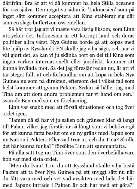 därifrån. Bra är att vi då kommer ha hela Stilla oceanen för oss själva. Den negativa sidan är ’Indonesien’ som på inget sätt kommer acceptera att Kina etablerar sig där som en slags buffertzon oss emellan. Så här tror jag att vi måste vara listig liksom, som Linn uttrycker det. Indonesien är ett korrupt land och deras politiker allra värst. Nya Guinea borde gå att köpas med lite hjälp av Ryssland i FN skulle jag vilja säga, och när vi väl gjort det, så kan vi ju skänka bort en del till Kina som ingen varken internationellt eller juridiskt, kommer att kunna invända mot. Så det jag föreslår redan nu, är att vi tar steget fullt ut och förhandlar om att köpa in hela Nya Guinea nu som på direkten, eftersom det i vilket fall som helst kommer att gynna Pakten. Sedan så håller jag med Tina om att dom andra problemen tar vi hand om sen.” svarade Ben med som en föreläsning. Linn var snabb med att förstå situationen och tog över ordet igen. ”Jamen då så har vi ju saken och gränsen klar så långt till Palau, vilket jag förstår är så långt som vi behöver gå för att kunna fatta beslut om en ny gräns med Japan som ny Nation i Pakten. Eller vad tror ni, och du Tina? Skulle det här kunna funka?” försökte Linn att sammanfatta. På alla sätt tog nu Tina över som den överbefälhavare hon var med sista ordet. ”Men du Ivan! Tror du att Ryssland skulle vilja bistå Pakten att ta över Nya Guinea på ett snyggt sätt nu när du fått vara med och vet vad avsikten med hela det här med Japans inträde i Pakten är och har med att göra?”