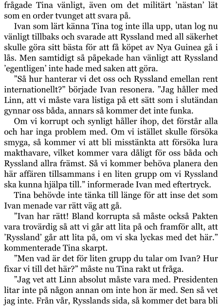 frågade Tina vänligt, även om det militärt ’nästan’ lät som en order tvunget att svara på. Ivan som lärt känna Tina tog inte illa upp, utan log nu vänligt tillbaks och svarade att Ryssland med all säkerhet skulle göra sitt bästa för att få köpet av Nya Guinea gå i lås. Men samtidigt så påpekade han vänligt att Ryssland ’egentligen’ inte hade med saken att göra. ”Så hur hanterar vi det oss och Ryssland emellan rent internationellt?” började Ivan resonera. ”Jag håller med Linn, att vi måste vara listiga på ett sätt som i slutändan gynnar oss båda, annars så kommer det inte funka. Om vi korrupt och synligt håller ihop, det förstår alla och har inga problem med. Om vi istället skulle försöka smyga, så kommer vi att bli misstänkta att försöka lura makthavare, vilket kommer vara dåligt för oss båda och Ryssland allra främst. Så vi kommer behöva planera den här affären tillsammans i en liten grupp om vi Ryssland ska kunna hjälpa till.” informerade Ivan med eftertryck. Tina behövde inte tänka till länge för att inse det som Ivan menade var rätt väg att gå. ”Ivan har rätt! Bland korrupta så måste också Pakten vara trovärdig så att vi går att lita på och framför allt, att ’Ryssland’ går att lita på, om vi ska lyckas med det här.” kommenterade Tina skarpt. ”Men vad är det för liten grupp du talar om Ivan? Hur fixar vi till det här?” måste nu Tina rakt ut fråga. ”Jag vet att Linn absolut måste vara med. Presidenten litar inte på någon annan om inte hon är med. Sen så vet jag inte. Från vår, Rysslands sida, så kommer det bara bli