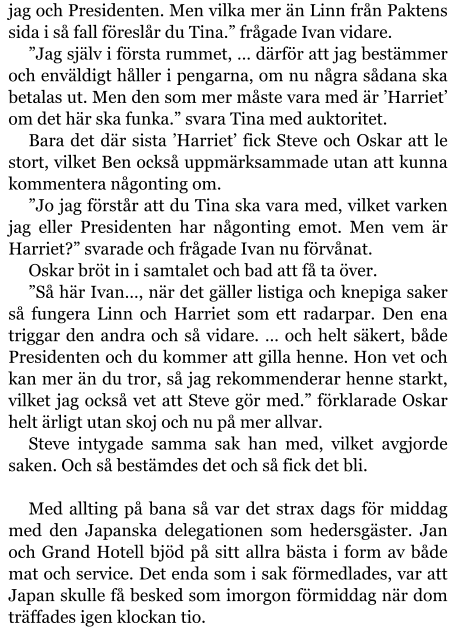 jag och Presidenten. Men vilka mer än Linn från Paktens sida i så fall föreslår du Tina.” frågade Ivan vidare. ”Jag själv i första rummet, … därför att jag bestämmer och enväldigt håller i pengarna, om nu några sådana ska betalas ut. Men den som mer måste vara med är ’Harriet’ om det här ska funka.” svara Tina med auktoritet. Bara det där sista ’Harriet’ fick Steve och Oskar att le stort, vilket Ben också uppmärksammade utan att kunna kommentera någonting om. ”Jo jag förstår att du Tina ska vara med, vilket varken jag eller Presidenten har någonting emot. Men vem är Harriet?” svarade och frågade Ivan nu förvånat. Oskar bröt in i samtalet och bad att få ta över. ”Så här Ivan…, när det gäller listiga och knepiga saker så fungera Linn och Harriet som ett radarpar. Den ena triggar den andra och så vidare. … och helt säkert, både Presidenten och du kommer att gilla henne. Hon vet och kan mer än du tror, så jag rekommenderar henne starkt, vilket jag också vet att Steve gör med.” förklarade Oskar helt ärligt utan skoj och nu på mer allvar. Steve intygade samma sak han med, vilket avgjorde saken. Och så bestämdes det och så fick det bli.  Med allting på bana så var det strax dags för middag med den Japanska delegationen som hedersgäster. Jan och Grand Hotell bjöd på sitt allra bästa i form av både mat och service. Det enda som i sak förmedlades, var att Japan skulle få besked som imorgon förmiddag när dom träffades igen klockan tio.