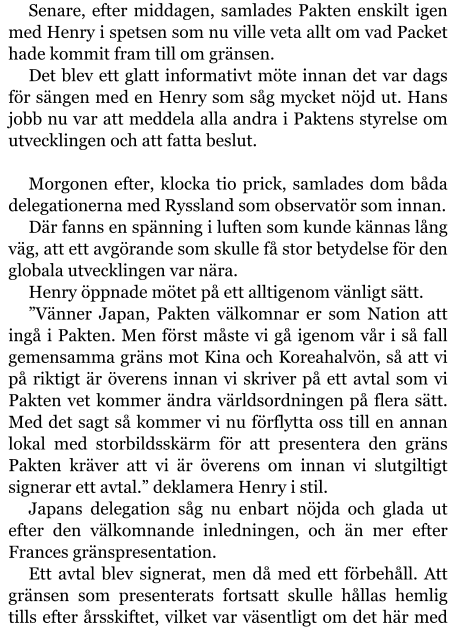 Senare, efter middagen, samlades Pakten enskilt igen med Henry i spetsen som nu ville veta allt om vad Packet hade kommit fram till om gränsen. Det blev ett glatt informativt möte innan det var dags för sängen med en Henry som såg mycket nöjd ut. Hans jobb nu var att meddela alla andra i Paktens styrelse om utvecklingen och att fatta beslut.   Morgonen efter, klocka tio prick, samlades dom båda delegationerna med Ryssland som observatör som innan. Där fanns en spänning i luften som kunde kännas lång väg, att ett avgörande som skulle få stor betydelse för den globala utvecklingen var nära. Henry öppnade mötet på ett alltigenom vänligt sätt. ”Vänner Japan, Pakten välkomnar er som Nation att ingå i Pakten. Men först måste vi gå igenom vår i så fall gemensamma gräns mot Kina och Koreahalvön, så att vi på riktigt är överens innan vi skriver på ett avtal som vi Pakten vet kommer ändra världsordningen på flera sätt. Med det sagt så kommer vi nu förflytta oss till en annan lokal med storbildsskärm för att presentera den gräns Pakten kräver att vi är överens om innan vi slutgiltigt signerar ett avtal.” deklamera Henry i stil. Japans delegation såg nu enbart nöjda och glada ut efter den välkomnande inledningen, och än mer efter Frances gränspresentation. Ett avtal blev signerat, men då med ett förbehåll. Att gränsen som presenterats fortsatt skulle hållas hemlig tills efter årsskiftet, vilket var väsentligt om det här med