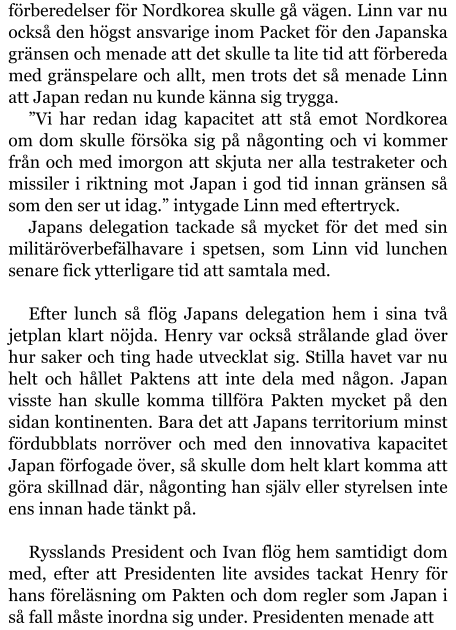 förberedelser för Nordkorea skulle gå vägen. Linn var nu också den högst ansvarige inom Packet för den Japanska gränsen och menade att det skulle ta lite tid att förbereda med gränspelare och allt, men trots det så menade Linn att Japan redan nu kunde känna sig trygga. ”Vi har redan idag kapacitet att stå emot Nordkorea om dom skulle försöka sig på någonting och vi kommer från och med imorgon att skjuta ner alla testraketer och missiler i riktning mot Japan i god tid innan gränsen så som den ser ut idag.” intygade Linn med eftertryck. Japans delegation tackade så mycket för det med sin militäröverbefälhavare i spetsen, som Linn vid lunchen senare fick ytterligare tid att samtala med.  Efter lunch så flög Japans delegation hem i sina två jetplan klart nöjda. Henry var också strålande glad över hur saker och ting hade utvecklat sig. Stilla havet var nu helt och hållet Paktens att inte dela med någon. Japan visste han skulle komma tillföra Pakten mycket på den sidan kontinenten. Bara det att Japans territorium minst fördubblats norröver och med den innovativa kapacitet Japan förfogade över, så skulle dom helt klart komma att göra skillnad där, någonting han själv eller styrelsen inte ens innan hade tänkt på.  Rysslands President och Ivan flög hem samtidigt dom med, efter att Presidenten lite avsides tackat Henry för hans föreläsning om Pakten och dom regler som Japan i så fall måste inordna sig under. Presidenten menade att