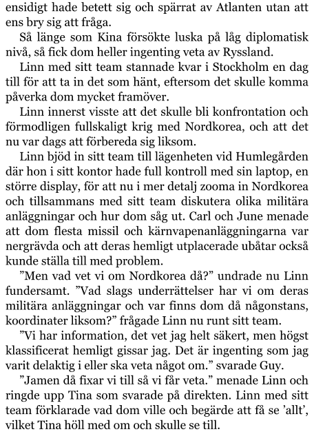 ensidigt hade betett sig och spärrat av Atlanten utan att ens bry sig att fråga. Så länge som Kina försökte luska på låg diplomatisk nivå, så fick dom heller ingenting veta av Ryssland. Linn med sitt team stannade kvar i Stockholm en dag till för att ta in det som hänt, eftersom det skulle komma påverka dom mycket framöver. Linn innerst visste att det skulle bli konfrontation och förmodligen fullskaligt krig med Nordkorea, och att det nu var dags att förbereda sig liksom. Linn bjöd in sitt team till lägenheten vid Humlegården där hon i sitt kontor hade full kontroll med sin laptop, en större display, för att nu i mer detalj zooma in Nordkorea och tillsammans med sitt team diskutera olika militära anläggningar och hur dom såg ut. Carl och June menade att dom flesta missil och kärnvapenanläggningarna var nergrävda och att deras hemligt utplacerade ubåtar också kunde ställa till med problem. ”Men vad vet vi om Nordkorea då?” undrade nu Linn fundersamt. ”Vad slags underrättelser har vi om deras militära anläggningar och var finns dom då någonstans, koordinater liksom?” frågade Linn nu runt sitt team. ”Vi har information, det vet jag helt säkert, men högst klassificerat hemligt gissar jag. Det är ingenting som jag varit delaktig i eller ska veta något om.” svarade Guy. ”Jamen då fixar vi till så vi får veta.” menade Linn och ringde upp Tina som svarade på direkten. Linn med sitt team förklarade vad dom ville och begärde att få se ’allt’, vilket Tina höll med om och skulle se till.