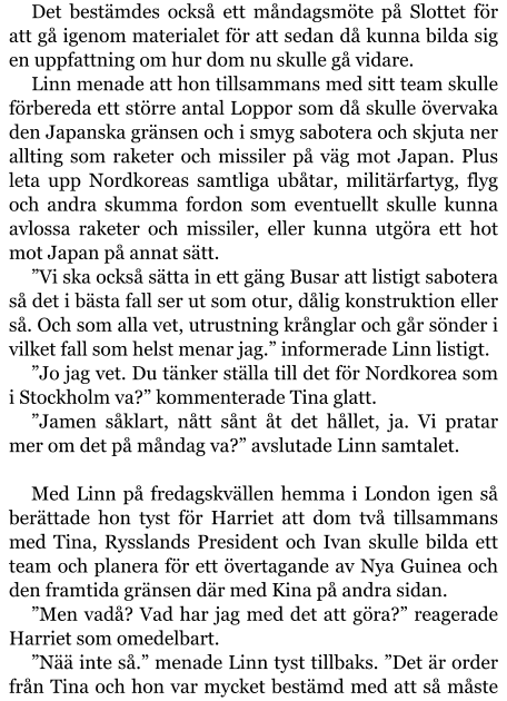 Det bestämdes också ett måndagsmöte på Slottet för att gå igenom materialet för att sedan då kunna bilda sig en uppfattning om hur dom nu skulle gå vidare. Linn menade att hon tillsammans med sitt team skulle förbereda ett större antal Loppor som då skulle övervaka den Japanska gränsen och i smyg sabotera och skjuta ner allting som raketer och missiler på väg mot Japan. Plus leta upp Nordkoreas samtliga ubåtar, militärfartyg, flyg och andra skumma fordon som eventuellt skulle kunna avlossa raketer och missiler, eller kunna utgöra ett hot mot Japan på annat sätt. ”Vi ska också sätta in ett gäng Busar att listigt sabotera så det i bästa fall ser ut som otur, dålig konstruktion eller så. Och som alla vet, utrustning krånglar och går sönder i vilket fall som helst menar jag.” informerade Linn listigt. ”Jo jag vet. Du tänker ställa till det för Nordkorea som i Stockholm va?” kommenterade Tina glatt. ”Jamen såklart, nått sånt åt det hållet, ja. Vi pratar mer om det på måndag va?” avslutade Linn samtalet.  Med Linn på fredagskvällen hemma i London igen så berättade hon tyst för Harriet att dom två tillsammans med Tina, Rysslands President och Ivan skulle bilda ett team och planera för ett övertagande av Nya Guinea och den framtida gränsen där med Kina på andra sidan. ”Men vadå? Vad har jag med det att göra?” reagerade Harriet som omedelbart. ”Nää inte så.” menade Linn tyst tillbaks. ”Det är order från Tina och hon var mycket bestämd med att så måste