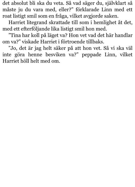 det absolut bli ska du veta. Så vad säger du, självklart så måste ju du vara med, eller?” förklarade Linn med ett roat listigt smil som en fråga, vilket avgjorde saken. Harriet litegrand skrattade till som i hemlighet åt det, med ett efterföljande lika listigt smil hon med. ”Tina har koll på läget va? Hon vet vad det här handlar om va?” viskade Harriet i förtroende tillbaks. ”Jo, det är jag helt säker på att hon vet. Så vi ska väl inte göra henne besviken va?” peppade Linn, vilket Harriet höll helt med om.