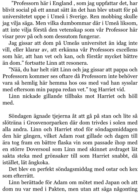 ”Professorn här i England , som jag uppfattar det, har blivit social på ett annat sätt än det han blev utsatt för på universitetet uppe i Umeå i Sverige. Ren mobbing skulle jag vilja säga. Men vilka dumbommar där i Umeå liksom, att inte vilja förstå den vetenskap som vår Professor här visar prov på och som dessutom fungerar. Jag gissar att dom på Umeås universitet än idag inte vill, eller klarar av, att erkänna vår Professors excellens som här, att han vet och kan, och förstår mycket bättre än dom.” fortsatte Linn att resonera. ”Nää, du har helt rätt Linn och jag gissar att pappa och Professorn kommer ses oftare då Professorn inte behöver vara så hemlig här hemma hos oss med vad han sysslar med eftersom min pappa redan vet.” tog Harriet vid. Linn nickade gillande tillbaks mot Harriet och höll med.  Söndagen ägnade tjejerna åt att gå på stan och lite så slöträna i Grosvenorparken där dom trivdes i solen med alla andra. Linn och Harriet stod för söndagsmiddagen den här gången, vilket Adam roat gillade och dagen till ära tog fram en bättre flaska vin som passade ihop med en större Doversoul som Linn med skinnet avdraget lät sakta steka med grönsaker till som Harriet snabbt, då istället, lät ångkoka. Det blev en perfekt söndagsmiddag med ostar och kex som efterrätt. Linn berättade för Adam om mötet med Japan och att dom nu var med i Pakten, men utan att säga någonting