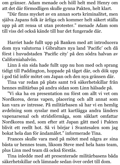 om gränser. Adam menade och höll helt med Henry om att det där förmodligen skulle gynna Pakten, helt klart. ”Där finns mycket av en annan sorts kriminalitet, men själva Japans folk är ärliga och kommer helt säkert ställa upp på att rensa ut utan protester.” menade Adam som till viss del också kände till hur det fungerade där.  Harriet hade fullt upp på Banken med att introducera dom nya valutorna i Gibraltars nya land ’Pacific’ och då först i huvudstaden ’Pacific city’ på den södra halvan av Californiahalvön. Linn å sin sida hade fullt upp nu hon med och sprang tidigt till Paddington, hoppade på tåget där, och dök upp i god tid inför mötet om Japan och den nya gränsen där. Tina var redan på plats samt två säkerhetskillar från hennes militärbas på andra sidan som Linn hälsade på. ”Vi ska ha en presentation nu först om allt vi vet om Nordkorea, deras vapen, placering och allt annat som kan vara av intresse. På militärbasen så har vi en hemlig avdelning som sysslar med att kartlägga andra länders vapenarsenal och stridsförmåga, som såklart omfattar Nordkorea med, som efter att Japan gått med i Pakten blivit ett reellt hot. Så vi börjar i Svantesalen som jag bokat hela dan för ändamålet.” informerade Tina. Frances skulle vara med på mötet med några av sina bästa ur hennes team, liksom Steve med hela hans team, plus Linn med team då också förstås. Tina inledde med att presenterade militärbasens båda säkerhetskillar och lämnade sedan över ordet till dom.