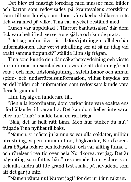 Det blev ett mastigt föredrag med massor med bilder och kartor som redovisades på Svantesalens storskärm fram till sen lunch, som dom två säkerhetskillarna inte fick vara med på vilket Tina var mycket bestämd med. Lunch var uppdukad i ’Harriet bankettsalen’ där dom fick vara helt ifred, servera sig själva och kunde prata. ”Det jag undrar över är tidsförskjutningen i all den här informationen. Hur vet vi att allting ser ut så nu idag vid exakt samma tidpunkt?” ställde Linn sig frågan. Tina som kunde den där säkerhetsavdelning och visste hur information samlades in, svarade att det inte går att veta i och med tidsförskjutning i satellitbanor och annan spion- och underrättelseinformation, vilket betydde att en del bilder och information som redovisats kunde vara flera år gammal. Linn tog sig en funderare till. ”Sen alla koordinater, dom verkar inte vara exakta ens i förhållande till varandra. Det kan dom heller inte vara, eller hur Tina?” ställde Linn en rak fråga. ”Nää, det är helt rätt Linn. Men hur tänker du nu?” frågade Tina nyfiket tillbaks. ”Nämen, vi måste ju kunna se var alla soldater, militär utrustning, vapen, ammunition, högkvarter, Nordkoreas allra högsta ledare och ledarskikt, och var allting finns, … och rörelser i realtid över hela Nordkorea, vet jag. Det är någonting som fattas här.” resonerade Linn vidare som fick alla andra att lite grand tyst skaka på huvudena som att det går ju inte. ”Nämen vänta nu! Nu vet jag!” for det ur Linn rakt ut.