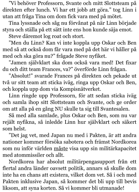 ”Vi behöver Professorn, Svante och mitt Slottsteam på direkten efter lunch. Vi har ett jobb att göra.” tog Linn i utan att fråga Tina om dom fick vara med på mötet. Tina lyssnade och såg nu förvånat på när Linn började styra och ställa på ett sätt inte ens hon kunde säja emot. Steve däremot log roat och stort. ”Men du Linn? Kan vi inte koppla upp Oskar och Ben med så att också dom får vara med på det här vi håller på med och ska göra nu?” frågade Steve nyfiket. ”Jamen självklart ska dom också vara med! Det fixar du och ditt team Frances, va?” överförde Linn frågan. ”Absolut!” svarade Frances på direkten och pekade ut två ur sitt team att sticka iväg, ringa upp Oskar och Ben, och koppla upp dom via Kompisnätverket. Linn ringde upp Professorn, för att sedan sticka iväg och samla ihop sitt Slottsteam och Svante, och ge order om att alla på en gång NU skulle ta sig till Svantesalen. Så med alla samlade, plus Oskar och Ben, som nu var rejält nyfikna, så inledde Linn hur självklart och säkert som helst. ”Det jag vet, med Japan nu med i Pakten, är att andra nationer kommer försöka sabotera och främst Nordkorea som nu inför världen måste visa upp sin militärkapacitet med atommissiler och allt. Nordkorea har absolut militärpengasupport från ett flertal andra länder oavsett politik, annars så skulle dom inte ha en chans att existera, vilket dom vet. Så i och med Pakten inklusive Japan, så kommer det bli upp till bevis liksom, att syna korten. Så vi kommer bli utmanade!