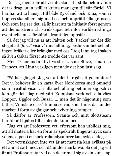 Det jag menar är att vi inte ska sitta stilla och invänta deras drag, utan istället kratta manegen till vår fördel. Vi har här att ta hänsyn till både Ryssland ’och’ Kina, som vi hoppas ska alliera sig med oss och upprätthålla gränsen. Och som jag ser det, så är bäst att ta initiativ först genom att demonstrera vår stridskapacitet inför världen så inga eventuella missförstånd i framtiden uppstår. Så det jag vill nu är att Pakten och ’Packet’ tar det där steget att ’först’ visa vår inställning, beslutsamhet och att ingen bråkar eller krånglar med oss!” tog Linn tag i saken så även Oskar först inte trodde det var sant. Men Oskar instinktivt visste, … som Steve, Tina och Frances, att Linn verkligen menade det hon just sagt.  ”Så här gänget! Jag vet att det här går att genomföra! Det vi behöver är en karta över Nordkorea med omnejd som i realtid visar var alla och allting befinner sig och vi kan gör det idag med vårt Kompisnätverk och alla våra Loppor, Ugglor och Busar. … men det är någonting som fattas. Vi måste också kunna se vad som finns där under marken i form av gångar och avfyrningsramper. Så därför är Professorn, Svante och mitt Slottsteam här för att hjälpa till.” inledde Linn med. ”Jag vet att Professorn vet, eftersom han utbildat mig, att all materia har en form av spektralt fingeravtryck som vetenskapen i en spektralanalysatorer kan avläsa idag. Det vetenskapen inte vet är att materia kan avläsas på ett annat sätt med, och då under marknivå. Så det jag vill är att Professorn tar vid och delar med sig av sin kunskap