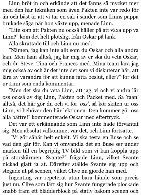 Linn bröt in och erkände att det fanns så mycket mer med den här tekniken som även Pakten inte var redo för än och bäst är att vi tar en sak i sänder som Linns pappa brukade säga när hon växte upp, menade Linn. ”Lite som att Pakten nu också håller på att växa upp va Linn?” kom det helt plötsligt från Oskar på länk. Alla skrattade till och Linn nu med. ”Nämen, jag kan inte allt som du Oskar och alla andra kan. Men faan alltså, jag lär mig av er ska du veta Oskar, och du Steve, Tina och Frances med. Mina team lära jag mig också av och är det inte det som vi diskuterar här, att lära av varandra för att kunna fatta beslut, eller?” for det ur Linn som enda kommentar. ”Men det ska du veta Linn, att jag, vi och vi andra lär oss också av dig Linn, Pakten och Packet med. Så ’faan’ alltså, det här gör du och vi för ’oss’, så kör skiten ur oss Linn, vi behöver den här lektionen. Den kommer gör oss alla bättre!” kommenterade Oskar med eftertryck. Det var ett erkännande som Linn inte hade förväntat sig. Men absolut välkommet var det, och Linn fortsatte.   ”Vi gör såhär helt enkelt. Vi ska testa en Buse och se vad den går för. Kan vi omvandla det en Buse ser under marken till en begriplig TV-bild som vi kan koppla upp på storskärmen, Svante?” frågade Linn, vilket Svante nickad glatt ja åt. Därefter ställde Svante sig upp och stegade ut på scenen, vilket Clive nu gjorde han med. Ingenting var repeterat utan bara hände som precis just nu. Clive som lärt sig hur Svante fungerade plockade snabb fram ett blädderblock på stativ bakom scenen och