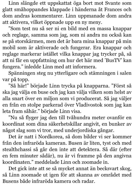 Linn slängde ett uppskattat öga bort mot Svante som glatt småhoppandes klappade i händerna åt Frances och dom andras kommentarer. Linn uppmanade dom andra att aktivera, vilket öppnade upp en ny meny. ”Som test nu så ser ni en bild med en massa knappar och reglage, samma som jag, som ni andra nu också kan se på storskärmen, men det är bara mina knappar på min mobil som är aktiverade och fungerar. Era knappar och reglage markerar istället vilka knappar jag trycker på, så att ni får en uppfattning om hur det här med ’BusTV’ kan fungera.” inledde Linn med att informera. Spänningen steg nu ytterligare och stämningen i salen var på topp. ”Så här!” började Linn trycka på knapparna. ”Först så ska jag välja en buse och jag kan välja vilken som helst av alla snart över en miljon som vi producerat. Så jag väljer en från en stolpe parkerad över Vladivostok som jag kan leta fram såhär.” började Linn visa. ”Nu så flyger jag den till tvåhundra meter ovanför en koordinat som dina säkerhetskillar angivit, en bunker av något slag som vi tror, med underjordiska gångar. Det är natt i Nordkorea, så dom bilder vi ser kommer från den infraröda kameran. Busen är liten, tyst och med stealthchassi så går den inte att detektera. Så där (efter en fem minuter sådär), nu är vi framme på den angivna koordinaten.” meddelade Linn och zoomade in. Det gick inte att se så mycket annat än becksvart skog, så Linn zoomade ut igen för att skanna av området med Busens både infraröda kamera och radar.