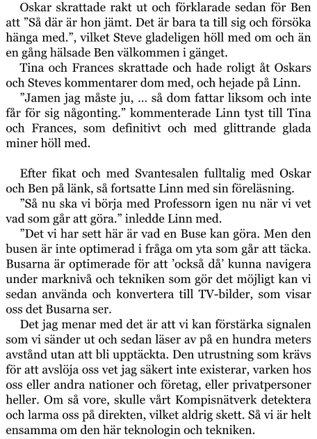 Oskar skrattade rakt ut och förklarade sedan för Ben att ”Så där är hon jämt. Det är bara ta till sig och försöka hänga med.”, vilket Steve gladeligen höll med om och än en gång hälsade Ben välkommen i gänget. Tina och Frances skrattade och hade roligt åt Oskars och Steves kommentarer dom med, och hejade på Linn. ”Jamen jag måste ju, … så dom fattar liksom och inte får för sig någonting.” kommenterade Linn tyst till Tina och Frances, som definitivt och med glittrande glada miner höll med.  Efter fikat och med Svantesalen fulltalig med Oskar och Ben på länk, så fortsatte Linn med sin föreläsning. ”Så nu ska vi börja med Professorn igen nu när vi vet vad som går att göra.” inledde Linn med. ”Det vi har sett här är vad en Buse kan göra. Men den busen är inte optimerad i fråga om yta som går att täcka. Busarna är optimerade för att ’också då’ kunna navigera under marknivå och tekniken som gör det möjligt kan vi sedan använda och konvertera till TV-bilder, som visar oss det Busarna ser. Det jag menar med det är att vi kan förstärka signalen som vi sänder ut och sedan läser av på en hundra meters avstånd utan att bli upptäckta. Den utrustning som krävs för att avslöja oss vet jag säkert inte existerar, varken hos oss eller andra nationer och företag, eller privatpersoner heller. Om så vore, skulle vårt Kompisnätverk detektera och larma oss på direkten, vilket aldrig skett. Så vi är helt ensamma om den här teknologin och tekniken.