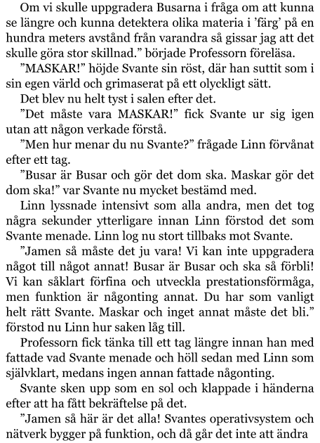 Om vi skulle uppgradera Busarna i fråga om att kunna se längre och kunna detektera olika materia i ’färg’ på en hundra meters avstånd från varandra så gissar jag att det skulle göra stor skillnad.” började Professorn föreläsa. ”MASKAR!” höjde Svante sin röst, där han suttit som i sin egen värld och grimaserat på ett olyckligt sätt. Det blev nu helt tyst i salen efter det. ”Det måste vara MASKAR!” fick Svante ur sig igen utan att någon verkade förstå. ”Men hur menar du nu Svante?” frågade Linn förvånat efter ett tag. ”Busar är Busar och gör det dom ska. Maskar gör det dom ska!” var Svante nu mycket bestämd med. Linn lyssnade intensivt som alla andra, men det tog några sekunder ytterligare innan Linn förstod det som Svante menade. Linn log nu stort tillbaks mot Svante. ”Jamen så måste det ju vara! Vi kan inte uppgradera något till något annat! Busar är Busar och ska så förbli! Vi kan såklart förfina och utveckla prestationsförmåga, men funktion är någonting annat. Du har som vanligt helt rätt Svante. Maskar och inget annat måste det bli.” förstod nu Linn hur saken låg till. Professorn fick tänka till ett tag längre innan han med fattade vad Svante menade och höll sedan med Linn som självklart, medans ingen annan fattade någonting. Svante sken upp som en sol och klappade i händerna efter att ha fått bekräftelse på det. ”Jamen så här är det alla! Svantes operativsystem och nätverk bygger på funktion, och då går det inte att ändra