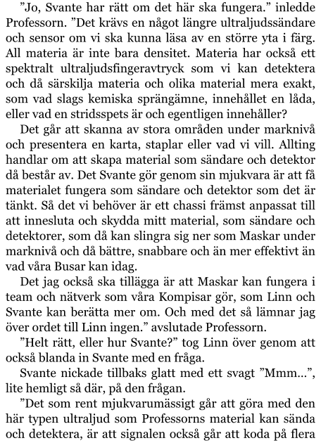 ”Jo, Svante har rätt om det här ska fungera.” inledde Professorn. ”Det krävs en något längre ultraljudssändare och sensor om vi ska kunna läsa av en större yta i färg. All materia är inte bara densitet. Materia har också ett spektralt ultraljudsfingeravtryck som vi kan detektera och då särskilja materia och olika material mera exakt, som vad slags kemiska sprängämne, innehållet en låda, eller vad en stridsspets är och egentligen innehåller? Det går att skanna av stora områden under marknivå och presentera en karta, staplar eller vad vi vill. Allting handlar om att skapa material som sändare och detektor då består av. Det Svante gör genom sin mjukvara är att få materialet fungera som sändare och detektor som det är tänkt. Så det vi behöver är ett chassi främst anpassat till att innesluta och skydda mitt material, som sändare och detektorer, som då kan slingra sig ner som Maskar under marknivå och då bättre, snabbare och än mer effektivt än vad våra Busar kan idag. Det jag också ska tillägga är att Maskar kan fungera i team och nätverk som våra Kompisar gör, som Linn och Svante kan berätta mer om. Och med det så lämnar jag över ordet till Linn ingen.” avslutade Professorn. ”Helt rätt, eller hur Svante?” tog Linn över genom att också blanda in Svante med en fråga. Svante nickade tillbaks glatt med ett svagt ”Mmm…”, lite hemligt så där, på den frågan. ”Det som rent mjukvarumässigt går att göra med den här typen ultraljud som Professorns material kan sända och detektera, är att signalen också går att koda på flera