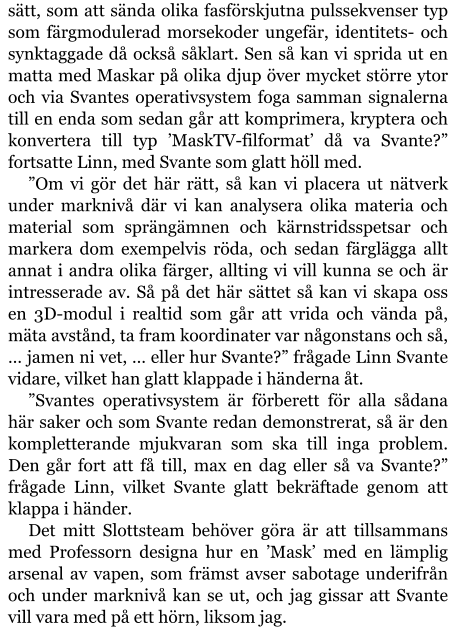 sätt, som att sända olika fasförskjutna pulssekvenser typ som färgmodulerad morsekoder ungefär, identitets- och synktaggade då också såklart. Sen så kan vi sprida ut en matta med Maskar på olika djup över mycket större ytor och via Svantes operativsystem foga samman signalerna till en enda som sedan går att komprimera, kryptera och konvertera till typ ’MaskTV-filformat’ då va Svante?” fortsatte Linn, med Svante som glatt höll med. ”Om vi gör det här rätt, så kan vi placera ut nätverk under marknivå där vi kan analysera olika materia och material som sprängämnen och kärnstridsspetsar och markera dom exempelvis röda, och sedan färglägga allt annat i andra olika färger, allting vi vill kunna se och är intresserade av. Så på det här sättet så kan vi skapa oss en 3D-modul i realtid som går att vrida och vända på, mäta avstånd, ta fram koordinater var någonstans och så, … jamen ni vet, … eller hur Svante?” frågade Linn Svante vidare, vilket han glatt klappade i händerna åt. ”Svantes operativsystem är förberett för alla sådana här saker och som Svante redan demonstrerat, så är den kompletterande mjukvaran som ska till inga problem. Den går fort att få till, max en dag eller så va Svante?” frågade Linn, vilket Svante glatt bekräftade genom att klappa i händer. Det mitt Slottsteam behöver göra är att tillsammans med Professorn designa hur en ’Mask’ med en lämplig arsenal av vapen, som främst avser sabotage underifrån och under marknivå kan se ut, och jag gissar att Svante vill vara med på ett hörn, liksom jag.