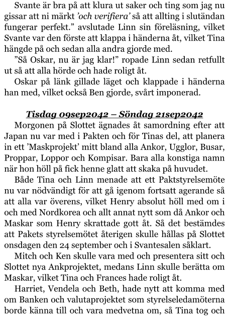 Svante är bra på att klura ut saker och ting som jag nu gissar att ni märkt ’och verifiera’ så att allting i slutändan fungerar perfekt.” avslutade Linn sin föreläsning, vilket Svante var den förste att klappa i händerna åt, vilket Tina hängde på och sedan alla andra gjorde med. ”Så Oskar, nu är jag klar!” ropade Linn sedan retfullt ut så att alla hörde och hade roligt åt. Oskar på länk gillade läget och klappade i händerna han med, vilket också Ben gjorde, svårt imponerad.  Tisdag 09sep2042 – Söndag 21sep2042 Morgonen på Slottet ägnades åt samordning efter att Japan nu var med i Pakten och för Tinas del, att planera in ett ’Maskprojekt’ mitt bland alla Ankor, Ugglor, Busar, Proppar, Loppor och Kompisar. Bara alla konstiga namn när hon höll på fick henne glatt att skaka på huvudet. Både Tina och Linn menade att ett Paktstyrelsemöte nu var nödvändigt för att gå igenom fortsatt agerande så att alla var överens, vilket Henry absolut höll med om i och med Nordkorea och allt annat nytt som då Ankor och Maskar som Henry skrattade gott åt. Så det bestämdes att Pakets styrelsemötet återigen skulle hållas på Slottet onsdagen den 24 september och i Svantesalen såklart. Mitch och Ken skulle vara med och presentera sitt och Slottet nya Ankprojektet, medans Linn skulle berätta om Maskar, vilket Tina och Frances hade roligt åt. Harriet, Vendela och Beth, hade nytt att komma med om Banken och valutaprojektet som styrelseledamöterna borde känna till och vara medvetna om, så Tina tog och