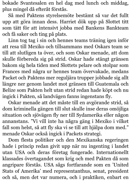 bokade Svantesalen en hel dag med lunch och middag, plus mingel då efteråt förstås. Så med Paktens styrelsemöte bestämt så var det fullt upp att göra innan dess. Harriet dök upp på Slottet titt som tätt för att intensivt jobba med Bankens Bankteam och få saker och ting på plats. Linn tog tag i sin och hennes teams träning igen inför att resa till Mexiko och tillsammans med Oskars team se till att slutligen ta över, och som Oskar menade, att dom skulle förbereda sig på strid. Oskar hade stängt gränsen bakom sig hela tiden med Slottets pelare och stolpar som Frances med några ur hennes team övervakade, medans Packet och Paktens mer reguljära trupper jobbade sig allt längre ner genom landet mot gränsen till Guatemala och Belize som Pakten helt utan strid redan hade köpt och nu ingick i Pakten, så landvägen fanns ingenstans fly.  Oskar menade att det måste till en avgörande strid, så dom kriminella gängen till slut skulle inse deras omöjliga situation och sjövägen fly ner till Sydamerika eller någon annanstans. ”Vi vill inte ha några gäng i Mexiko i vilket fall som helst, så att fly ska vi se till att hjälpa dom med.” menade Oskar också ingick i Packets strategi. Dom flesta politiker och den Mexikanska regeringen hade i princip redan givit upp när nu ingenting i landet utan USA och deras företag fungerade. Internationellt klassades övertagandet som krig och med Pakten då som angripare förstås. USA sågs fortfarande som en ’United Stats of Amerika’ med representanthus, senat, president och så, men det var numera, och i praktiken, enbart en