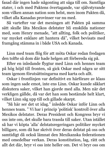 fasad där ingen hade någonting att säga till om. Samtliga stater, i och med Paktens övertagande, var självstyrande som vilken annan nation som helst, men inom Pakten då, vilket alla Kanadas provinser var nu med. Så vartefter var det meningen att Pakten på samma sätt skulle låta Mexikos delstater bli enskilda nationer med, som Henry menade, ”att allting, folk och politiker, var mycket enklare att hantera då”, vilket bevisats med framgång stämma in i både USA och Kanada.  Linn med team flög för att möta Oskar redan fredagen den tolfte så dom där hade helgen att förbereda sig på. Efter en inledande flygtur med Linn och hennes team på hög höjd till fronten, så gick Oskar med några ur sitt team igenom förutsättningarna med karta och allt. Oskar i frontlinjen var definitivt en härförare av klass som ingen sade emot, inte ens Linn. Oskar kunde såklart diskutera saker, vilket han gjorde med alla. Men när det verkligen gällde, då var det han som bestämde helt klart, vilket Linn såg upp till och gillade skarpt.  ”Så här ser det ut idag.” inledde Oskar inför Linn och hennes team. ” Vi har i princip ’politisk’ kontroll över alla Mexikos delstater. Deras President och Kongress bryr vi oss inte om, det skulle bara trassla till saker. Utan istället så har vi köpta ’alla’ delstatsregeringars politiker mycket billigare, som då har skrivit över deras delstat på oss och samtidigt då också lämnat den Mexikanska federationen med omedelbar verkan. Deras konstitution, lag, rätt och allt det där, bryr vi oss inte heller om. Det vi bryr oss om