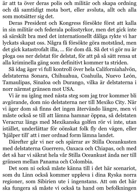 är att ta över deras polis och militär och skapa ordning och då samtidigt mota bort, eller avsluta, allt och alla som motsätter sig det. Deras President och Kongress försökte först att kalla in sin militär och federala polisstyrkor, men det gick inte så särskilt bra med det internationellt dåliga rykte vi har lyckats skapat oss. Några få försökte göra motstånd, men det gick katastrofalt illa, … för dom då. Så det vi gör nu är ploga oss ner delstat för delstat, för att på så sätt rensa ut alla kriminella gäng som definitivt kommer ta striden. Så idag äger vi full kontroll över hela Californiahalvön, delstaterna Sonara, Chihuahua, Coahuila, Nuevo León, Tamaulipas, Sinaloa och Durango, vilka är delstaterna i norr närmst gränsen mot USA. Vi är nu igång med nästa steg som jag tror kommer bli avgörande, dom nio delstaterna ner till Mexiko City. När vi äger dom så finns det ingen återvändo längre, men vi måste också se till att lämna hamnar öppna, så delstaten Veracruz längs med Mexikanska golfen rör vi inte, utan istället, underlättar för oönskat folk fly den vägen, eller ’hjälper till’ att i mer ordnad form lämna landet. Därefter går vi ner och spärrar av Stilla Oceankusten med delstaterna Guerrero, Oaxaca och Chiapas, och med det så har vi säkrat hela vår Stilla Oceankust ända ner till gränsen mellan Panama och Colombia. Det som ni också måste känna till i det här scenariot, som du Linn också kommer uppleva i dina Ryska norra regioner, som Sibirien ute i ingenstans. Att om det här ska fungera så måste vi också ta hand om befolkningen