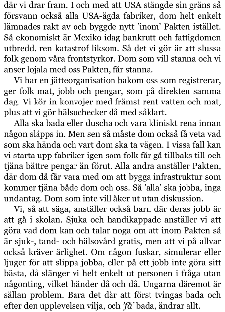 där vi drar fram. I och med att USA stängde sin gräns så försvann också alla USA-ägda fabriker, dom helt enkelt lämnades rakt av och byggde nytt ’inom’ Pakten istället. Så ekonomiskt är Mexiko idag bankrutt och fattigdomen utbredd, ren katastrof liksom. Så det vi gör är att slussa folk genom våra frontstyrkor. Dom som vill stanna och vi anser lojala med oss Pakten, får stanna. Vi har en jätteorganisation bakom oss som registrerar, ger folk mat, jobb och pengar, som på direkten samma dag. Vi kör in konvojer med främst rent vatten och mat, plus att vi gör hälsochecker då med såklart. Alla ska bada eller duscha och vara kliniskt rena innan någon släpps in. Men sen så måste dom också få veta vad som ska hända och vart dom ska ta vägen. I vissa fall kan vi starta upp fabriker igen som folk får gå tillbaks till och tjäna bättre pengar än förut. Alla andra anställer Pakten, där dom då får vara med om att bygga infrastruktur som kommer tjäna både dom och oss. Så ’alla’ ska jobba, inga undantag. Dom som inte vill åker ut utan diskussion. Vi, så att säga, anställer också barn där deras jobb är att gå i skolan. Sjuka och handikappade anställer vi att göra vad dom kan och talar noga om att inom Pakten så är sjuk-, tand- och hälsovård gratis, men att vi på allvar också kräver ärlighet. Om någon fuskar, simulerar eller ljuger för att slippa jobba, eller på ett jobb inte göra sitt bästa, då slänger vi helt enkelt ut personen i fråga utan någonting, vilket händer då och då. Ungarna däremot är sällan problem. Bara det där att först tvingas bada och efter den upplevelsen vilja, och ’få’ bada, ändrar allt.