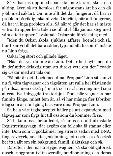 Så vi backas upp med spansktalande lärare, skola och allting, även så att hemlösa får någonstans att bo och då jobb med såklart. Om inte allt det där fungerar, då har vi problem på riktigt ska ni veta. Omvänt, när allt fungerar, då har vi inga problem alls. Så när vi gör det här så måste vi fronttrupper hela tiden se till att hålla jämna steg med våra eftertrupper.” avslutade Oskar sin föreläsning med. ”Men du Oskar, skola, sjukhus, affärer, boende och så, hur fixar vi till det bara sådär, typ mobilt, liksom?” måste nu Linn fråga. Oskar log stort och gillade läget. ”Nää, det vet du inte än Linn. Det är helt nytt men du är definitivt delaktig utan att direkt veta om det.” roade sig Oskar med att tala om. ”Så här är det. I och med dina ’Proppar’ Linn så kan vi nu få våra tågvagnar och tågsätten att rulla hel fristående på räls…, men också på mark och i svår terräng med sina alternativa inbyggda traktorhjul. Dom här vagnarna har funnits länge, minst fem år, så vi har många fler fabriker idag som är i full gång tack vare dina Proppar Linn. Så hela vårt tågkonceptet håller på att expandera med tågvagnar som flygs hit till oss som du kommer få se. Så bakom oss, första ledet, så finns en fullt utrustade Registreringsvagn, där avgörs om folk ska få stanna eller inte. Dom som vi godkänner registreras sedan med DNA, fingeravtryck, ansiktsigenkänning, foto och ska då också berätta allt om sin bakgrund, familj, släktskap och så. Därefter i den nästa Hygienvagnen, så ska obligatorisk dusch, noggrann tvätt överallt, tandborstning och deras