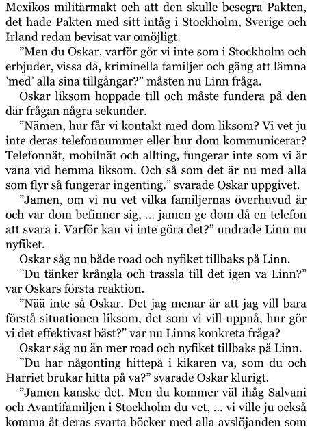 Mexikos militärmakt och att den skulle besegra Pakten, det hade Pakten med sitt intåg i Stockholm, Sverige och Irland redan bevisat var omöjligt. ”Men du Oskar, varför gör vi inte som i Stockholm och erbjuder, vissa då, kriminella familjer och gäng att lämna ’med’ alla sina tillgångar?” måsten nu Linn fråga. Oskar liksom hoppade till och måste fundera på den där frågan några sekunder. ”Nämen, hur får vi kontakt med dom liksom? Vi vet ju inte deras telefonnummer eller hur dom kommunicerar? Telefonnät, mobilnät och allting, fungerar inte som vi är vana vid hemma liksom. Och så som det är nu med alla som flyr så fungerar ingenting.” svarade Oskar uppgivet. ”Jamen, om vi nu vet vilka familjernas överhuvud är och var dom befinner sig, … jamen ge dom då en telefon att svara i. Varför kan vi inte göra det?” undrade Linn nu nyfiket. Oskar såg nu både road och nyfiket tillbaks på Linn. ”Du tänker krångla och trassla till det igen va Linn?” var Oskars första reaktion. ”Nää inte så Oskar. Det jag menar är att jag vill bara förstå situationen liksom, det som vi vill uppnå, hur gör vi det effektivast bäst?” var nu Linns konkreta fråga? Oskar såg nu än mer road och nyfiket tillbaks på Linn. ”Du har någonting hittepå i kikaren va, som du och Harriet brukar hitta på va?” svarade Oskar klurigt. ”Jamen kanske det. Men du kommer väl ihåg Salvani och Avantifamiljen i Stockholm du vet, … vi ville ju också komma åt deras svarta böcker med alla avslöjanden som