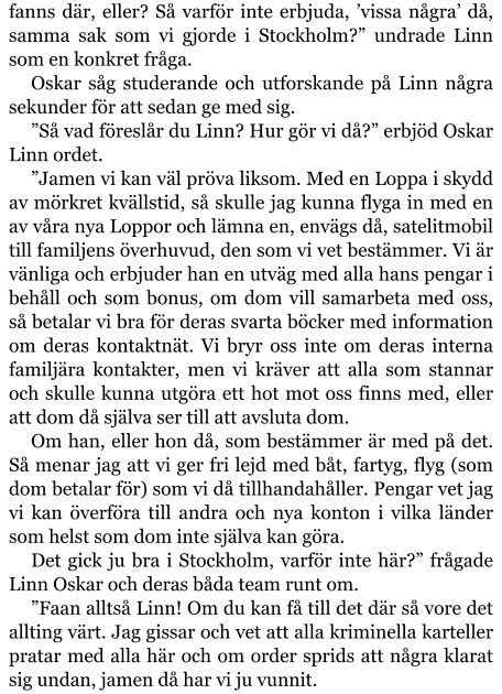 fanns där, eller? Så varför inte erbjuda, ’vissa några’ då, samma sak som vi gjorde i Stockholm?” undrade Linn som en konkret fråga. Oskar såg studerande och utforskande på Linn några sekunder för att sedan ge med sig. ”Så vad föreslår du Linn? Hur gör vi då?” erbjöd Oskar Linn ordet. ”Jamen vi kan väl pröva liksom. Med en Loppa i skydd av mörkret kvällstid, så skulle jag kunna flyga in med en av våra nya Loppor och lämna en, envägs då, satelitmobil till familjens överhuvud, den som vi vet bestämmer. Vi är vänliga och erbjuder han en utväg med alla hans pengar i behåll och som bonus, om dom vill samarbeta med oss, så betalar vi bra för deras svarta böcker med information om deras kontaktnät. Vi bryr oss inte om deras interna familjära kontakter, men vi kräver att alla som stannar och skulle kunna utgöra ett hot mot oss finns med, eller att dom då själva ser till att avsluta dom. Om han, eller hon då, som bestämmer är med på det. Så menar jag att vi ger fri lejd med båt, fartyg, flyg (som dom betalar för) som vi då tillhandahåller. Pengar vet jag vi kan överföra till andra och nya konton i vilka länder som helst som dom inte själva kan göra. Det gick ju bra i Stockholm, varför inte här?” frågade Linn Oskar och deras båda team runt om. ”Faan alltså Linn! Om du kan få till det där så vore det allting värt. Jag gissar och vet att alla kriminella karteller pratar med alla här och om order sprids att några klarat sig undan, jamen då har vi ju vunnit.