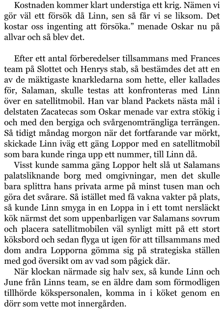 Kostnaden kommer klart understiga ett krig. Nämen vi gör väl ett försök då Linn, sen så får vi se liksom. Det kostar oss ingenting att försöka.” menade Oskar nu på allvar och så blev det.  Efter ett antal förberedelser tillsammans med Frances team på Slottet och Henrys stab, så bestämdes det att en av de mäktigaste knarkledarna som hette, eller kallades för, Salaman, skulle testas att konfronteras med Linn över en satellitmobil. Han var bland Packets nästa mål i delstaten Zacatecas som Oskar menade var extra stökig i och med den bergiga och svårgenomträngliga terrängen. Så tidigt måndag morgon när det fortfarande var mörkt, skickade Linn iväg ett gäng Loppor med en satellitmobil som bara kunde ringa upp ett nummer, till Linn då. Visst kunde samma gäng Loppor helt slå ut Salamans palatsliknande borg med omgivningar, men det skulle bara splittra hans privata arme på minst tusen man och göra det svårare. Så istället med få vakna vakter på plats, så kunde Linn smyga in en Loppa in i ett tomt nersläckt kök närmst det som uppenbarligen var Salamans sovrum och placera satellitmobilen väl synligt mitt på ett stort köksbord och sedan flyga ut igen för att tillsammans med dom andra Lopporna gömma sig på strategiska ställen med god översikt om av vad som pågick där. När klockan närmade sig halv sex, så kunde Linn och June från Linns team, se en äldre dam som förmodligen tillhörde kökspersonalen, komma in i köket genom en dörr som vette mot innergården.