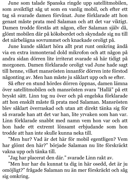 June som talade Spanska ringde upp satellitmobilen, som avsiktligt såg ut som en vanlig mobil, och efter ett tag så svarade damen förvånat. June förklarade att hon genast måste prata med Salaman och att det var viktigt. Damen trodde förstås att någon, eller Salaman själv då, glömt mobilen där på köksbordet och skyndade sig nu till det närbelägna sovrummet och knackade oroligt på. June kunde såklart höra allt prat runt omkring ändå via en extra inmonterad dold mikrofon och att någon på andra sidan dörren lite irriterat svarade så här tidigt på morgonen. Damen förklarade oroligt vad June hade sagt till henne, vilket mansrösten innanför dörren inte förstod någonting av. Men han måste ju såklart upp och se efter. Så efter en stund hördes dörren öppnas, damen lämna över satellitmobilen och mansrösten svara ”Hallå” på ett bryskt sätt. Linn tog nu över och på engelska förklarade att hon enskilt måste få prata med Salaman. Mansrösten blev såklart överraskad och utan att direkt tänka sig för så svarade han att det var han, lite yrvaken som han var. Linn förklarade snabbt med namn vem hon var och att hon hade ett extremt lönsamt erbjudande som hon trodde att han inte skulle kunna neka till. ”Men hur? Vad är det här för mobil egentligen? Vem har glömt den här?” började Salaman nu lite förskräckt vakna upp och tänka till. ”Jag har placerat den där.” svarade Linn rakt av. ”Men hur har du kunnat ta dig in här osedd, det är ju omöjligt?” frågade Salaman nu än mer förskräckt och såg sig omkring.