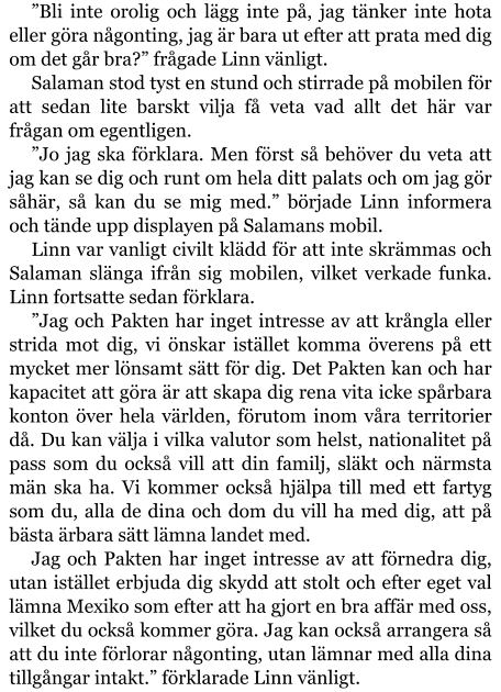 ”Bli inte orolig och lägg inte på, jag tänker inte hota eller göra någonting, jag är bara ut efter att prata med dig om det går bra?” frågade Linn vänligt. Salaman stod tyst en stund och stirrade på mobilen för att sedan lite barskt vilja få veta vad allt det här var frågan om egentligen. ”Jo jag ska förklara. Men först så behöver du veta att jag kan se dig och runt om hela ditt palats och om jag gör såhär, så kan du se mig med.” började Linn informera och tände upp displayen på Salamans mobil. Linn var vanligt civilt klädd för att inte skrämmas och Salaman slänga ifrån sig mobilen, vilket verkade funka. Linn fortsatte sedan förklara. ”Jag och Pakten har inget intresse av att krångla eller strida mot dig, vi önskar istället komma överens på ett mycket mer lönsamt sätt för dig. Det Pakten kan och har kapacitet att göra är att skapa dig rena vita icke spårbara konton över hela världen, förutom inom våra territorier då. Du kan välja i vilka valutor som helst, nationalitet på pass som du också vill att din familj, släkt och närmsta män ska ha. Vi kommer också hjälpa till med ett fartyg som du, alla de dina och dom du vill ha med dig, att på bästa ärbara sätt lämna landet med. Jag och Pakten har inget intresse av att förnedra dig, utan istället erbjuda dig skydd att stolt och efter eget val lämna Mexiko som efter att ha gjort en bra affär med oss, vilket du också kommer göra. Jag kan också arrangera så att du inte förlorar någonting, utan lämnar med alla dina tillgångar intakt.” förklarade Linn vänligt.