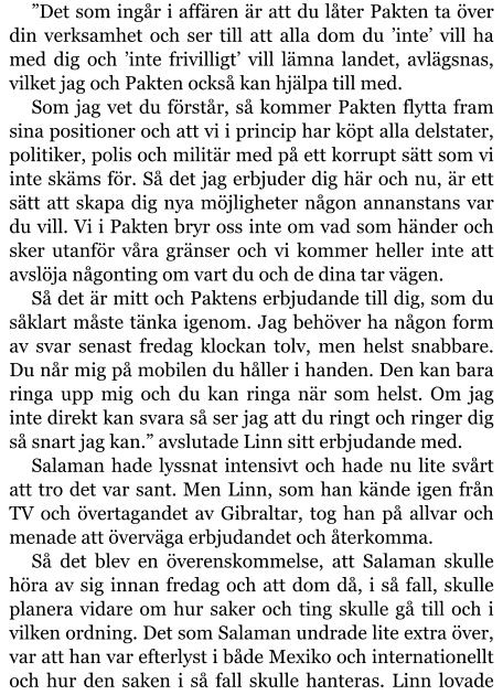 ”Det som ingår i affären är att du låter Pakten ta över din verksamhet och ser till att alla dom du ’inte’ vill ha med dig och ’inte frivilligt’ vill lämna landet, avlägsnas, vilket jag och Pakten också kan hjälpa till med. Som jag vet du förstår, så kommer Pakten flytta fram sina positioner och att vi i princip har köpt alla delstater, politiker, polis och militär med på ett korrupt sätt som vi inte skäms för. Så det jag erbjuder dig här och nu, är ett sätt att skapa dig nya möjligheter någon annanstans var du vill. Vi i Pakten bryr oss inte om vad som händer och sker utanför våra gränser och vi kommer heller inte att avslöja någonting om vart du och de dina tar vägen. Så det är mitt och Paktens erbjudande till dig, som du såklart måste tänka igenom. Jag behöver ha någon form av svar senast fredag klockan tolv, men helst snabbare. Du når mig på mobilen du håller i handen. Den kan bara ringa upp mig och du kan ringa när som helst. Om jag inte direkt kan svara så ser jag att du ringt och ringer dig så snart jag kan.” avslutade Linn sitt erbjudande med. Salaman hade lyssnat intensivt och hade nu lite svårt att tro det var sant. Men Linn, som han kände igen från TV och övertagandet av Gibraltar, tog han på allvar och menade att överväga erbjudandet och återkomma. Så det blev en överenskommelse, att Salaman skulle höra av sig innan fredag och att dom då, i så fall, skulle planera vidare om hur saker och ting skulle gå till och i vilken ordning. Det som Salaman undrade lite extra över, var att han var efterlyst i både Mexiko och internationellt och hur den saken i så fall skulle hanteras. Linn lovade