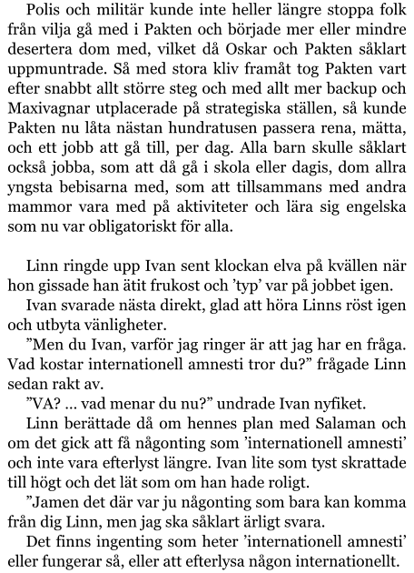 Polis och militär kunde inte heller längre stoppa folk från vilja gå med i Pakten och började mer eller mindre desertera dom med, vilket då Oskar och Pakten såklart uppmuntrade. Så med stora kliv framåt tog Pakten vart efter snabbt allt större steg och med allt mer backup och Maxivagnar utplacerade på strategiska ställen, så kunde Pakten nu låta nästan hundratusen passera rena, mätta, och ett jobb att gå till, per dag. Alla barn skulle såklart också jobba, som att då gå i skola eller dagis, dom allra yngsta bebisarna med, som att tillsammans med andra mammor vara med på aktiviteter och lära sig engelska som nu var obligatoriskt för alla.  Linn ringde upp Ivan sent klockan elva på kvällen när hon gissade han ätit frukost och ’typ’ var på jobbet igen. Ivan svarade nästa direkt, glad att höra Linns röst igen och utbyta vänligheter. ”Men du Ivan, varför jag ringer är att jag har en fråga. Vad kostar internationell amnesti tror du?” frågade Linn sedan rakt av. ”VA? … vad menar du nu?” undrade Ivan nyfiket. Linn berättade då om hennes plan med Salaman och om det gick att få någonting som ’internationell amnesti’ och inte vara efterlyst längre. Ivan lite som tyst skrattade till högt och det lät som om han hade roligt. ”Jamen det där var ju någonting som bara kan komma från dig Linn, men jag ska såklart ärligt svara. Det finns ingenting som heter ’internationell amnesti’ eller fungerar så, eller att efterlysa någon internationellt.