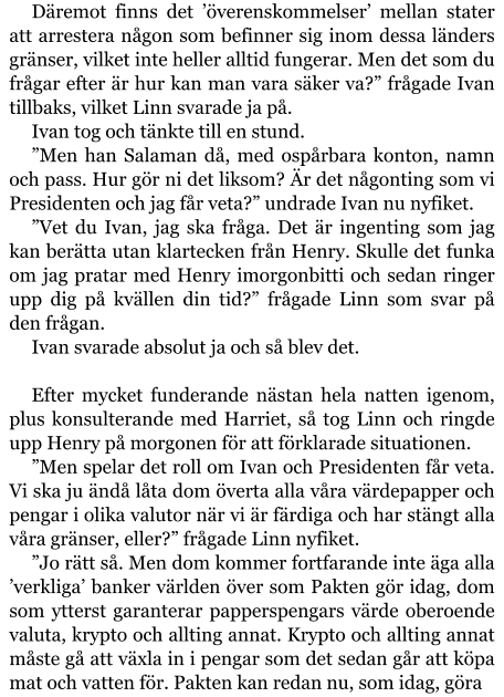 Däremot finns det ’överenskommelser’ mellan stater att arrestera någon som befinner sig inom dessa länders gränser, vilket inte heller alltid fungerar. Men det som du frågar efter är hur kan man vara säker va?” frågade Ivan tillbaks, vilket Linn svarade ja på. Ivan tog och tänkte till en stund. ”Men han Salaman då, med ospårbara konton, namn och pass. Hur gör ni det liksom? Är det någonting som vi Presidenten och jag får veta?” undrade Ivan nu nyfiket. ”Vet du Ivan, jag ska fråga. Det är ingenting som jag kan berätta utan klartecken från Henry. Skulle det funka om jag pratar med Henry imorgonbitti och sedan ringer upp dig på kvällen din tid?” frågade Linn som svar på den frågan. Ivan svarade absolut ja och så blev det.  Efter mycket funderande nästan hela natten igenom, plus konsulterande med Harriet, så tog Linn och ringde upp Henry på morgonen för att förklarade situationen. ”Men spelar det roll om Ivan och Presidenten får veta. Vi ska ju ändå låta dom överta alla våra värdepapper och pengar i olika valutor när vi är färdiga och har stängt alla våra gränser, eller?” frågade Linn nyfiket. ”Jo rätt så. Men dom kommer fortfarande inte äga alla ’verkliga’ banker världen över som Pakten gör idag, dom som ytterst garanterar papperspengars värde oberoende valuta, krypto och allting annat. Krypto och allting annat måste gå att växla in i pengar som det sedan går att köpa mat och vatten för. Pakten kan redan nu, som idag, göra