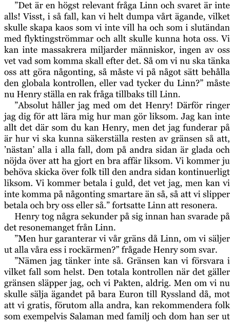 ”Det är en högst relevant fråga Linn och svaret är inte alls! Visst, i så fall, kan vi helt dumpa vårt ägande, vilket skulle skapa kaos som vi inte vill ha och som i slutändan med flyktingströmmar och allt skulle kunna hota oss. Vi kan inte massakrera miljarder människor, ingen av oss vet vad som komma skall efter det. Så om vi nu ska tänka oss att göra någonting, så måste vi på något sätt behålla den globala kontrollen, eller vad tycker du Linn?” måste nu Henry ställa en rak fråga tillbaks till Linn. ”Absolut håller jag med om det Henry! Därför ringer jag dig för att lära mig hur man gör liksom. Jag kan inte allt det där som du kan Henry, men det jag funderar på är hur vi ska kunna säkerställa resten av gränsen så att, ’nästan’ alla i alla fall, dom på andra sidan är glada och nöjda över att ha gjort en bra affär liksom. Vi kommer ju behöva skicka över folk till den andra sidan kontinuerligt liksom. Vi kommer betala i guld, det vet jag, men kan vi inte komma på någonting smartare än så, så att vi slipper betala och bry oss eller så.” fortsatte Linn att resonera. Henry tog några sekunder på sig innan han svarade på det resonemanget från Linn. ”Men hur garanterar vi vår gräns då Linn, om vi säljer ut alla våra ess i rockärmen?” frågade Henry som svar. ”Nämen jag tänker inte så. Gränsen kan vi försvara i vilket fall som helst. Den totala kontrollen när det gäller gränsen släpper jag, och vi Pakten, aldrig. Men om vi nu skulle sälja ägandet på bara Euron till Ryssland då, mot att vi gratis, förutom alla andra, kan rekommendera folk som exempelvis Salaman med familj och dom han ser ut