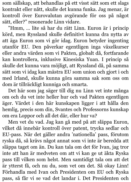 som sällskap, att behandlas på ett visst sätt som ett slags kontrakt eller nått, skulle det kunna funka. Jag menar, är kontroll över Eurovalutan avgörande för oss på något sätt, eller?” resonerade Linn vidare. ”Hmm, … lite så har du rätt Linn. Euron är i princip körd, men Ryssland skulle definitivt kunna dra nytta av att äga Euron som vi gör idag. Euron betyder ingenting utanför EU. Den påverkar egentligen inga växelkurser eller andra värden som vi Pakten, globalt då, fortfarande kan kontrollera, inklusive Kinesiska Yuan. I princip så skulle det kunna vara möjligt, att Ryssland då, på samma sätt som vi idag kan mästra EU som union och gjort i och med Irland, skulle kunna göra samma sak som oss om dom är tillräckligt kunniga och smarta. Det här som jag säger till dig nu Linn vet inte många om och du vet inte heller hur och vad Pakten egentligen äger. Värdet i den här kunskapen ligger i att hålla den hemlig, precis som din, Svantes och Professorns kunskap om era Loppor och all det där, eller hur va? Men vet du vad. Jag kan gå med på att släppa Euron, vilket då innebär kontroll över patent, trycka sedlar och EU-pass. När det gäller andra ’nationella’ pass, förutom ryska då, så krävs något annat som vi inte är beredda att släppa taget om än. Du kan tala om det för Ivan, jag tror inte att han är medveten om att vi kan ge ut äkta Ryska pass till vilken som helst. Men samtidigt tala om att det är ytterst få, och nu du, som vet om det. Så okay Linn! Förhandla med Ivan och Presidenten om EU och Ryska pass, så får vi se vad det landar i. Det Presidenten och