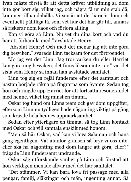 Ivan måste förstå är att detta kräver utbildning så dom inte gör bort sig, vilket jag, och några få ur min stab då, kommer tillhandahålla. Vitsen är att det bara är dom och eventuellt pålitliga få, som vet hur det här går till, annars så riskerar dom kaos och förlora allting. Kan vi göra så Linn. Nu vet du dina kort och vad du har att förhandla med.” avslutade Henry. ”Absolut Henry! Och med det menar jag att inte göra dig besviken.” svarade Linn tacksam för det förtroendet. ”Jo jag vet det Linn. Jag tror varken du eller Harriet kan göra mig besviken, det finns liksom inte i er.” var det sista som Henry sa innan han avslutade samtalet. Linn tog sig en rejäl funderare efter det samtalet och nästan började räkna på fingrarna som Svante. Sedan tog hon och ringde upp Harriet för att fortsätta resonerandet med henne, vilket tog minst en timma. Oskar tog hand om Linns team och gav dom uppgifter, eftersom Linn nu tydligen hade någonting viktigt på gång som krävde hela hennes uppmärksamhet. Sedan efter ytterligare en timma, så tog Linn kontakt med Oskar och vill samtala enskilt med honom. ”Men så här Oskar, vad kan vi lova Salaman och hans gäng egentligen. Väl utanför gränsen så bryr vi oss inte, eller ska ha någonting med dom längre att göra, eller?” frågade Linn fundersamt undrande. Oskar såg utforskande vänligt på Linn och förstod att hon verkligen menade allvar med det här samtalet. ”Det stämmer. Vi kan bara lova fri passage med alla pengar, familj, släktingar och män, ingenting annat. Så