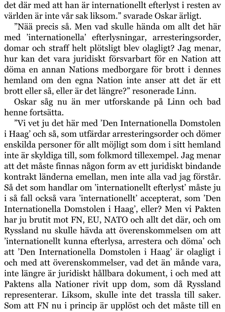 det där med att han är internationellt efterlyst i resten av världen är inte vår sak liksom.” svarade Oskar ärligt. ”Nää precis så. Men vad skulle hända om allt det här med ’internationella’ efterlysningar, arresteringsorder, domar och straff helt plötsligt blev olagligt? Jag menar, hur kan det vara juridiskt försvarbart för en Nation att döma en annan Nations medborgare för brott i dennes hemland om den egna Nation inte anser att det är ett brott eller så, eller är det längre?” resonerade Linn. Oskar såg nu än mer utforskande på Linn och bad henne fortsätta. ”Vi vet ju det här med ’Den Internationella Domstolen i Haag’ och så, som utfärdar arresteringsorder och dömer enskilda personer för allt möjligt som dom i sitt hemland inte är skyldiga till, som folkmord tillexempel. Jag menar att det måste finnas någon form av ett juridiskt bindande kontrakt länderna emellan, men inte alla vad jag förstår. Så det som handlar om ’internationellt efterlyst’ måste ju i så fall också vara ’internationellt’ accepterat, som ’Den Internationella Domstolen i Haag’, eller? Men vi Pakten har ju brutit mot FN, EU, NATO och allt det där, och om Ryssland nu skulle hävda att överenskommelsen om att ’internationellt kunna efterlysa, arrestera och döma’ och att ’Den Internationella Domstolen i Haag’ är olagligt i och med att överenskommelser, vad det än månde vara, inte längre är juridiskt hållbara dokument, i och med att Paktens alla Nationer rivit upp dom, som då Ryssland representerar. Liksom, skulle inte det trassla till saker. Som att FN nu i princip är upplöst och det måste till en