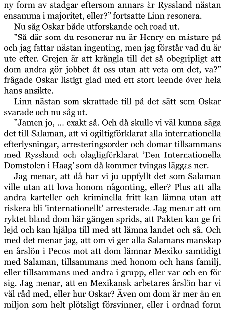 ny form av stadgar eftersom annars är Ryssland nästan ensamma i majoritet, eller?” fortsatte Linn resonera. Nu såg Oskar både utforskande och road ut. ”Så där som du resonerar nu är Henry en mästare på och jag fattar nästan ingenting, men jag förstår vad du är ute efter. Grejen är att krångla till det så obegripligt att dom andra gör jobbet åt oss utan att veta om det, va?” frågade Oskar listigt glad med ett stort leende över hela hans ansikte. Linn nästan som skrattade till på det sätt som Oskar svarade och nu såg ut. ”Jamen jo, … exakt så. Och då skulle vi väl kunna säga det till Salaman, att vi ogiltigförklarat alla internationella efterlysningar, arresteringsorder och domar tillsammans med Ryssland och olagligförklarat ’Den Internationella Domstolen i Haag’ som då kommer tvingas läggas ner. Jag menar, att då har vi ju uppfyllt det som Salaman ville utan att lova honom någonting, eller? Plus att alla andra karteller och kriminella fritt kan lämna utan att riskera bli ’internationellt’ arresterade. Jag menar att om ryktet bland dom här gängen sprids, att Pakten kan ge fri lejd och kan hjälpa till med att lämna landet och så. Och med det menar jag, att om vi ger alla Salamans manskap en årslön i Pecos mot att dom lämnar Mexiko samtidigt med Salaman, tillsammans med honom och hans familj, eller tillsammans med andra i grupp, eller var och en för sig. Jag menar, att en Mexikansk arbetares årslön har vi väl råd med, eller hur Oskar? Även om dom är mer än en miljon som helt plötsligt försvinner, eller i ordnad form