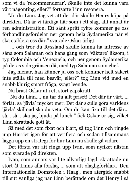 som vi då ’rekommenderar’. Skulle inte det kunna vara värt någonting, eller?” fortsatte Linn resonera. ”Jo du Linn. Jag vet att det där skulle Henry köpa på direkten. Då är vi färdiga här som i ett slag, allt annat är ren administration. Ett sånt spritt rykte kommer ge oss förhandlingsfördelar ner genom hela Sydamerika när vi ska etablera oss där.” svarade Oskar ärligt. ”… och tror du Ryssland skulle kunna ha intresse av såna som Salaman och hans gäng som ’väktare’ liksom, i typ Colombia och Venezuela, och ner genom Sydamerika på deras sida gränsen då, med typ Salaman som chef. Jag menar, han känner ju oss och kommer helt säkert inte ställa till med besvär, eller?” tog Linn vid med en snabb klurig smart fråga, svagt leende. Nu brast Oskar ut i ett stort gapskratt. ”Nu du Linn…, nu tar du allt priset! Det där är värt, … förlåt, så ’jävla’ mycket mer. Det där skulle göra världens ’jävla’ skillnad ska du veta. Om du kan fixa till det där… så… så… ska jag bjuda på lunch.” fick Oskar ur sig, vilket Linn skrattade gott åt. Så med det som fixat och klart, så tog Linn och ringde upp Harriet igen för att verifiera och sedan tillsammans lägga upp en strategi för hur Linn nu skulle gå vidare. Det första var att ringa upp Ivan, som nyfiket nästan som svarade på direkten. Ivan, som annars var lite allvarligt lagd, skrattade nu stort åt Linns alla förslag … som att olagligförklara ’Den Internationella Domstolen i Haag’, men återgick snabbt till sitt vanliga jag när Linn berättade om det Henry i så