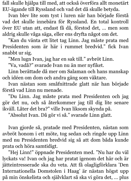 fall skulle hjälpa till med, att också överföra allt monetärt EU-ägande till Ryssland och vad det då skulle betyda. Ivan blev lite som tyst i luren när han började förstå vad det skulle innebära för Ryssland. En total kontroll över EU utan att, endast få då, förstod det, … men som aldrig skulle våga säga, eller ens dryfta något om det. ”Kan du vänta ett litet tag Linn. Jag måste prata med Presidenten som är här i rummet bredvid.” fick Ivan snabbt ur sig. ”Men lugn Ivan, jag har en sak till.” avbröt Linn. ”Va, vadå?” svarade Ivan nu än mer nyfiket. Linn berättade då mer om Salaman och hans manskap och idéen om dom och andra gäng som väktare. Ivan nästan som småfnittrade glatt när han började förstå vad Linn nu menade. ”Du Linn. Jag måste prata med Presidenten och jag gör det nu, och så återkommer jag till dig lite senare ikväll. Låter det bra?” ville Ivan liksom skynda på. ”Absolut Ivan. Då gör vi så.” svarade Linn glatt.  Ivan gjorde så, pratade med Presidenten, nästan som avbröt honom i ett möte, tog sedan och ringde upp Linn med nu Presidenten bredvid sig så att dom båda kunde prata och höra samtidigt. ”Hej Linn!” öppnade Presidenten med. ”Nu har du väl lyckats va! Ivan och jag har pratat igenom det här och är jätteintresserade ska du veta. Att få olagligförklara ’Den Internationella Domstolen i Haag’ är nästan högst upp på min önskelista och självklart så ska vi göra det, … plus